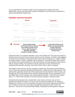 Steve Blank page 11 of 212 4th edition Jan 2014
you are searching for a business model. If you’ve organized your startup with those
departments, you are not really doing Customer Development. (It’s like trying to implement a
startup using Waterfall engineering.)
Education: Search to Execution
Entrepreneurship as an academic discipline is only a few decades old. They were first taught as
electives and are now part of core business school curricula. However, the field is still struggling
to escape from the bounds of the business plan-centric view that startups are “smaller versions
of a large company.” Venture capitalists who’ve watched as no startup business plan survived
first contact with customers continue to insist that startups write business plans as the price of
entry to venture funding. This continues to be the case even as many of the best VCs
understand that business “planning,” and not the “plan” itself, is what is important.
The trouble is that over time, this key message has gotten lost. As business school professors,
many of whom lack practical entrepreneurial experience, studied how VCs made decisions, they
observed the apparently central role of the business plan and proceeded to make the plan, not
the planning, the central framework for teaching entrepreneurship. As new generations of VCs
with MBAs came into the business, they compounded the problem: “That’s how we’ve always
done it” or “That’s what I learned (or the senior partners learned) in business school.”
Entrepreneurship educators have realized that a plan-centric curriculum may serve for
teaching incremental innovation, but it won’t turn out students prepared for the realities of
building new ventures in a sea of uncertainty. Educators are only now beginning to build their
own E-School curricula with a new class of management tools built around “search and
discovery.” Courses such as Business Model Design, Product/Service Development, Customer
 