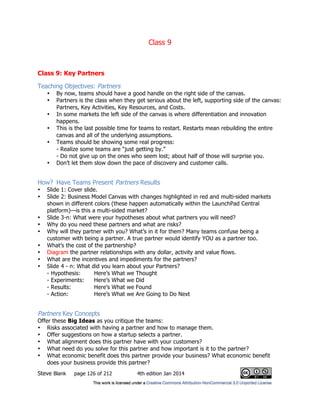 Class 9
Steve Blank page 126 of 212 4th edition Jan 2014
Class 9: Key Partners
Teaching Objectives: Partners
• By now, teams should have a good handle on the right side of the canvas.
• Partners is the class when they get serious about the left, supporting side of the canvas:
Partners, Key Activities, Key Resources, and Costs.
• In some markets the left side of the canvas is where differentiation and innovation
happens.
• This is the last possible time for teams to restart. Restarts mean rebuilding the entire
canvas and all of the underlying assumptions.
• Teams should be showing some real progress:
- Realize some teams are “just getting by.”
- Do not give up on the ones who seem lost; about half of those will surprise you.
• Don’t let them slow down the pace of discovery and customer calls.
How? Have Teams Present Partners Results
• Slide 1: Cover slide.
• Slide 2: Business Model Canvas with changes highlighted in red and multi-sided markets
shown in different colors (these happen automatically within the LaunchPad Central
platform)—is this a multi-sided market?
• Slide 3-n: What were your hypotheses about what partners you will need?
• Why do you need these partners and what are risks?
• Why will they partner with you? What’s in it for them? Many teams confuse being a
customer with being a partner. A true partner would identify YOU as a partner too.
• What’s the cost of the partnership?
• Diagram the partner relationships with any dollar, activity and value flows.
• What are the incentives and impediments for the partners?
• Slide 4 - n: What did you learn about your Partners?
- Hypothesis: Here’s What we Thought
- Experiments: Here’s What we Did
- Results: Here’s What we Found
- Action: Here’s What we Are Going to Do Next
Partners Key Concepts
Offer these Big Ideas as you critique the teams:
• Risks associated with having a partner and how to manage them.
• Offer suggestions on how a startup selects a partner.
• What alignment does this partner have with your customers?
• What need do you solve for this partner and how important is it to the partner?
• What economic benefit does this partner provide your business? What economic benefit
does your business provide this partner?
 