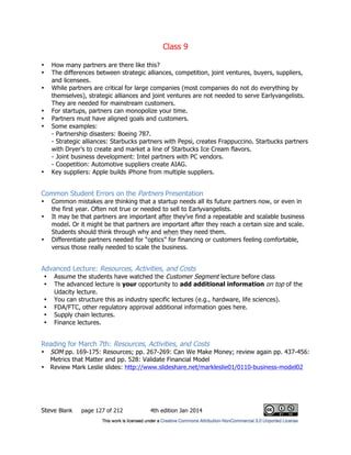 Class 9
Steve Blank page 127 of 212 4th edition Jan 2014
• How many partners are there like this?
• The differences between strategic alliances, competition, joint ventures, buyers, suppliers,
and licensees.
• While partners are critical for large companies (most companies do not do everything by
themselves), strategic alliances and joint ventures are not needed to serve Earlyvangelists.
They are needed for mainstream customers.
• For startups, partners can monopolize your time.
• Partners must have aligned goals and customers.
• Some examples:
- Partnership disasters: Boeing 787.
- Strategic alliances: Starbucks partners with Pepsi, creates Frappuccino. Starbucks partners
with Dryer’s to create and market a line of Starbucks Ice Cream flavors.
- Joint business development: Intel partners with PC vendors.
- Coopetition: Automotive suppliers create AIAG.
• Key suppliers: Apple builds iPhone from multiple suppliers.
Common Student Errors on the Partners Presentation
• Common mistakes are thinking that a startup needs all its future partners now, or even in
the first year. Often not true or needed to sell to Earlyvangelists.
• It may be that partners are important after they’ve find a repeatable and scalable business
model. Or it might be that partners are important after they reach a certain size and scale.
Students should think through why and when they need them.
• Differentiate partners needed for “optics” for financing or customers feeling comfortable,
versus those really needed to scale the business.
Advanced Lecture: Resources, Activities, and Costs
• Assume the students have watched the Customer Segment lecture before class
• The advanced lecture is your opportunity to add additional information on top of the
Udacity lecture.
• You can structure this as industry specific lectures (e.g., hardware, life sciences).
• FDA/FTC, other regulatory approval additional information goes here.
• Supply chain lectures.
• Finance lectures.
Reading for March 7th: Resources, Activities, and Costs
• SOM pp. 169-175: Resources; pp. 267-269: Can We Make Money; review again pp. 437-456:
Metrics that Matter and pp. 528: Validate Financial Model
• Review Mark Leslie slides: http://www.slideshare.net/markleslie01/0110-business-model02
 