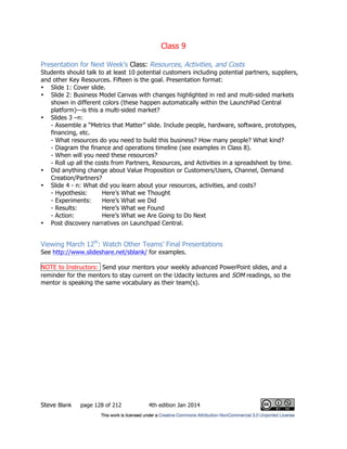 Class 9
Steve Blank page 128 of 212 4th edition Jan 2014
Presentation for Next Week’s Class: Resources, Activities, and Costs
Students should talk to at least 10 potential customers including potential partners, suppliers,
and other Key Resources. Fifteen is the goal. Presentation format:
• Slide 1: Cover slide.
• Slide 2: Business Model Canvas with changes highlighted in red and multi-sided markets
shown in different colors (these happen automatically within the LaunchPad Central
platform)—is this a multi-sided market?
• Slides 3 –n:
- Assemble a “Metrics that Matter” slide. Include people, hardware, software, prototypes,
financing, etc.
- What resources do you need to build this business? How many people? What kind?
- Diagram the finance and operations timeline (see examples in Class 8).
- When will you need these resources?
- Roll up all the costs from Partners, Resources, and Activities in a spreadsheet by time.
• Did anything change about Value Proposition or Customers/Users, Channel, Demand
Creation/Partners?
• Slide 4 - n: What did you learn about your resources, activities, and costs?
- Hypothesis: Here’s What we Thought
- Experiments: Here’s What we Did
- Results: Here’s What we Found
- Action: Here’s What we Are Going to Do Next
• Post discovery narratives on Launchpad Central.
Viewing March 12th
: Watch Other Teams’ Final Presentations
See http://www.slideshare.net/sblank/ for examples.
NOTE to Instructors: Send your mentors your weekly advanced PowerPoint slides, and a
reminder for the mentors to stay current on the Udacity lectures and SOM readings, so the
mentor is speaking the same vocabulary as their team(s).
 