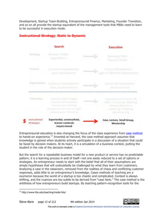 Steve Blank page 12 of 212 4th edition Jan 2014
Development, Startup Team-Building, Entrepreneurial Finance, Marketing, Founder Transition,
and so on all provide the startup equivalent of the management tools that MBAs need to learn
to be successful in execution mode.
Instructional Strategy: Static to Dynamic
Entrepreneurial education is also changing the focus of the class experience from case method
to hands-on experience.13
Invented at Harvard, the case method approach assumes that
knowledge is gained when students actively participate in a discussion of a situation that could
be faced by decision makers. At its heart, it is a simulation of a business context, putting the
student in the role of the decision-maker.
But the search for a repeatable business model for a new product or service has no predictable
pattern, it is a learning process in and of itself—not one easily reduced to a set of options or
strategies. An entrepreneur needs to start with the belief that all of their assumptions are
simply hypotheses that will undoubtedly be challenged by what they learn from customers.
Analyzing a case in the classroom, removed from the realities of chaos and conflicting customer
responses, adds little to an entrepreneur’s knowledge. Cases methods of teaching are a
oxymoron because the world of a startup is too chaotic and complicated. Context is always
shifting, and the nuances are too subtle to be derived from “case facts.” The case method is the
antithesis of how entrepreneurs build startups. By teaching pattern-recognition tools for the
13
http://www.hbs.edu/teaching/inside-hbs/
 