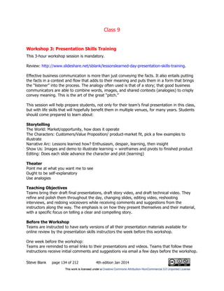 Class 9
Steve Blank page 134 of 212 4th edition Jan 2014
Workshop 3: Presentation Skills Training
This 3-hour workshop session is mandatory.
Review: http://www.slideshare.net/sblank/lessonslearned-day-presentation-skills-training.
Effective business communication is more than just conveying the facts. It also entails putting
the facts in a context and flow that adds to their meaning and puts them in a form that brings
the “listener” into the process. The analogy often used is that of a story; that good business
communicators are able to combine words, images, and shared contexts (analogies) to crisply
convey meaning. This is the art of the great “pitch.”
This session will help prepare students, not only for their team’s final presentation in this class,
but with life skills that will hopefully benefit them in multiple venues, for many years. Students
should come prepared to learn about:
Storytelling
The World: Market/opportunity, how does it operate
The Characters: Customers/Value Proposition/ product-market fit, pick a few examples to
illustrate
Narrative Arc: Lessons learned how? Enthusiasm, despair, learning, then insight
Show Us: Images and demo to illustrate learning = wireframes and pivots to finished product
Editing: Does each slide advance the character and plot (learning)
Theater
Point me at what you want me to see
Ought to be self-explanatory
Use analogies
Teaching Objectives
Teams bring their draft final presentations, draft story video, and draft technical video. They
refine and polish them throughout the day, changing slides, editing video, reshooting
interviews, and redoing voiceovers while receiving comments and suggestions from the
instructors along the way. The emphasis is on how they present themselves and their material,
with a specific focus on telling a clear and compelling story.
Before the Workshop
Teams are instructed to have early versions of all their presentation materials available for
online review by the presentation skills instructors the week before this workshop.
One week before the workshop:
Teams are reminded to email links to their presentations and videos. Teams that follow these
instructions receive initial comments and suggestions via email a few days before the workshop.
 