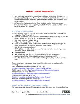 Lessons Learned Presentation
Steve Blank page 137 of 212 4th edition Jan 2014
• Have teams use key moments in their Business Model Canvases to illustrate the
major pivots of their journey. Teams that emailed YouTube links to their videos and
slide decks several days in advance get much better feedback, and have time to act
on the feedback.
• YouTube is the right mechanism to share video for email critique; only accept
YouTube links. Dropbox, and especially email attachments, are not useful and slow
the entire process to a standstill.
Story Video Details (2 minutes)
Think of the story video as the heart of the team presentation as told through video.
Suggested Story Video outline:
• What are your names and what is your team’s name? Introduce yourselves. Pan the
camera around your office so we can see where you work.
• How many customers did you talk to?
• Did you find this easy? Hard at first?
• When you started the class, what was the most important thing you thought you
would have to do to successfully launch a scalable startup?
• How do you feel about that now?
• Thinking back across the class, who was the most interesting customer you met
and where did you meet them?
• What happened?
• Why, specifically, was this your most interesting customer conversation?
• And how, specifically, did your business model change as a result?
• Now that the class is over, what was the most surprising thing you learned in the
class?
Teams need to see examples of story videos! Point the teams to good examples,
including:
City Climber team from City University of New York:
http://www.slideshare.net/sblank/city-climber-story-video-nsf
RedOx team from Yale: http://www.slideshare.net/sblank/redox-video-nsf
PhiOptics from University of Illinois:
http://www.slideshare.net/sblank/phi-optics-story-video-nsf
Soliculture team from UC Santa Cruz:
http://www.slideshare.net/sblank/soliculture-story-video-nsf
NeonLabs from Carnegie Mellon University:
http://www.slideshare.net/sblank/neonlabs-story-video-nsf
Lessons Learned PowerPoint Presentation (8 minutes)
The "lessons learned" slide deck is a very short list of definitions and simple declaratives
 