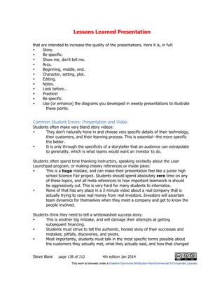 Lessons Learned Presentation
Steve Blank page 138 of 212 4th edition Jan 2014
that are intended to increase the quality of the presentations. Here it is, in full:
• Story.
• Be specific.
• Show me, don't tell me.
• Arcs.
• Beginning, middle, end.
• Character, setting, plot.
• Editing.
• Notes.
• Look before...
• Practice!
• Be specific.
• Use (or enhance) the diagrams you developed in weekly presentations to illustrate
these points.
Common Student Errors: Presentation and Video
Students often make very bland story videos:
• They don't naturally hone in and choose very specific details of their technology,
their customers, and their learning process. This is essential—the more specific
the better.
• It is only through the specificity of a storyteller that an audience can extrapolate
to generality, which is what teams would want an investor to do.
Students often spend time thanking instructors, speaking excitedly about the Lean
Launchpad program, or making cheeky references or inside jokes:
• This is a huge mistake, and can make their presentation feel like a junior high
school Science Fair project. Students should spend absolutely zero time on any
of these topics, and all meta references to how important teamwork is should
be aggressively cut. This is very hard for many students to internalize.
• None of that has any place in a 2-minute video about a real company that is
actually trying to raise real money from real investors. Investors will ascertain
team dynamics for themselves when they meet a company and get to know the
people involved.
Students think they need to tell a whitewashed success story:
• This is another big mistake, and will damage their attempts at getting
subsequent financing.
• Students must strive to tell the authentic, honest story of their successes and
mistakes, pitfalls, discoveries, and pivots.
• Most importantly, students must talk in the most specific terms possible about
the customers they actually met, what they actually said, and how that changed
 