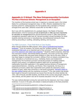Appendix A
Steve Blank page 140 of 212 4th edition Jan 2014
Appendix A: E-School: The New Entrepreneurship Curriculum
The Rise of Business Schools: Management as an Occupation
The invention of the business school was in response to corporate need in the United
States for a professional management class. In 1881, Wharton established the first
business school for undergraduates; the first students with a bachelor’s of finance
emerged three years later. (Wharton would offer its first MBA in 1921.)
But it was with the establishment of a graduate degree—the Master of Business
Administration—first for business at Tuck at Dartmouth in 1900, but more importantly
for education of management at the Harvard Business School in 1908, that business
management education really took off. Harvard provided a broad foundation for those
students entering commerce or manufacturing, and professional training for those
entering accounting or auditing, railroading, banking, and insurance.
The MBA Curriculum - From Field Work to Case Studies
When Harvard started the MBA program, there were no graduate-level business
textbooks.45
From its inception, the school used the “problem-method” which
emphasized field work as an important part of the curriculum.46
In other words, they got
out of the classroom and visited real companies.47
Students visited companies, observed
how executives worked, interviewed leading executives, and wrote up how they solved
problems. Students then discussed these problems in class. But by the early 1920s, a
new Dean began to reshape the curriculum, shifting it from an industry orientation (e.g.,
steel, railroads) to a functional one (e.g., marketing, factory and employment
management) The functional curriculum served the purpose of enabling academic
research (and careers), as traditional academic fields such as psychology and
mathematics found their application in the applied business domains of management,
organizational behavior, marketing, and finance. More importantly, the focus on a
functional curriculum (rather than experiential work outside the classroom) meant
mastery of cases, rather than immersion in real-world uncertainty. Harvard’s switch to
the case method started with the marketing curriculum.48
(The case system had already
been taught at Harvard’s Commercial Law course from the day the school started.) By
1923, with 24 faculty and 600 students, two-thirds of the courses were taught using the
case method, and the pattern was set for business education in the 20th
century.
The case method attempts to bring the real world into the classroom, but it has a classic
weakness: it occurs in the past, and analysis is based principally on the facts presented
45
http://pds.lib.harvard.edu/pds/view/8203333?n=1243&printThumbnails=no
46
Ibid.
47
http://pds.lib.harvard.edu/pds/view/8203333?n=15&printThumbnails=no
48
http://pds.lib.harvard.edu/pds/view/8203333?n=1628&printThumbnails=no
 