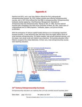 Appendix A
Steve Blank page 142 of 212 4th edition Jan 2014
Stanford and NYU, and a year later Babson offered the first undergraduate
entrepreneurship program. By 1970, sixteen schools were offering entrepreneurship
courses, and in 1971 UCLA offered the first MBA in entrepreneurship. Entrepreneurship
textbooks started appearing: Small Business Management: Essentials of
Entrepreneurship and Entrepreneurship: Playing to Win. In 1985, the first national
business plan competition was held at the University of Miami. By 1991, there were 57
undergraduate and 22 MBA programs. Textbooks, papers, and journal articles
proliferated.
With the emergence of venture capital-funded startups as an increasingly important
business dynamic, it was becoming clear that there were two highly distinct forms of
small business entrepreneurship: [a] highly scalable, high-growth-potential startups, and
[b] classic main-street small and medium-size enterprise. Yet business education often
failed to recognize this critical distinction. At their core, most entrepreneurship courses
were teaching execution.
21st
Century Entrepreneurship Curricula
Entrepreneurship educators are realizing that curricula oriented around business plans
 