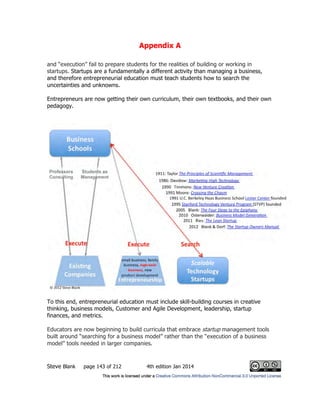 Appendix A
Steve Blank page 143 of 212 4th edition Jan 2014
and “execution” fail to prepare students for the realities of building or working in
startups. Startups are a fundamentally a different activity than managing a business,
and therefore entrepreneurial education must teach students how to search the
uncertainties and unknowns.
Entrepreneurs are now getting their own curriculum, their own textbooks, and their own
pedagogy.
To this end, entrepreneurial education must include skill-building courses in creative
thinking, business models, Customer and Agile Development, leadership, startup
finances, and metrics.
Educators are now beginning to build curricula that embrace startup management tools
built around “searching for a business model” rather than the “execution of a business
model” tools needed in larger companies.
 