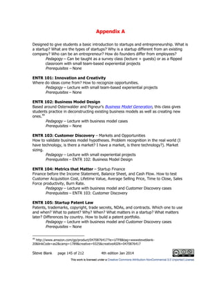 Appendix A
Steve Blank page 145 of 212 4th edition Jan 2014
Designed to give students a basic introduction to startups and entrepreneurship. What is
a startup? What are the types of startups? Why is a startup different from an existing
company? Who can be an entrepreneur? How do founders differ from employees?
Pedagogy – Can be taught as a survey class (lecture + guests) or as a flipped
classroom with small team-based experiential projects
Prerequisites – None
ENTR 101: Innovation and Creativity
Where do ideas come from? How to recognize opportunities.
Pedagogy – Lecture with small team-based experiential projects
Prerequisites – None
ENTR 102: Business Model Design
Based around Osterwalder and Pigneur’s Business Model Generation, this class gives
students practice in deconstructing existing business models as well as creating new
ones.49
Pedagogy – Lecture with business model cases
Prerequisites – None
ENTR 103: Customer Discovery – Markets and Opportunities
How to validate business model hypotheses. Problem recognition in the real world (I
have technology, is there a market? I have a market, is there technology?). Market
sizing.
Pedagogy – Lecture with small experiential projects
Prerequisites – ENTR 102: Business Model Design
ENTR 104: Metrics that Matter – Startup Finance
Finance before the Income Statement, Balance Sheet, and Cash Flow. How to test
Customer Acquisition Cost, Lifetime Value, Average Selling Price, Time to Close, Sales
Force productivity, Burn Rate.
Pedagogy – Lecture with business model and Customer Discovery cases
Prerequisites – ENTR 103: Customer Discovery
ENTR 105: Startup Patent Law
Patents, trademarks, copyright, trade secrets, NDAs, and contracts. Which one to use
and when? What to patent? Why? When? What matters in a startup? What matters
later? Differences by country. How to build a patent portfolio.
Pedagogy – Lecture with business model and Customer Discovery cases
Prerequisites – None
49
http://www.amazon.com/gp/product/0470876417?ie=UTF8&tag=wwwsteveblank-
20&linkCode=as2&camp=1789&creative=9325&creativeASIN=0470876417
 
