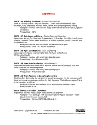 Appendix A
Steve Blank page 146 of 212 4th edition Jan 2014
ENTR 106: Building the Team – Startup Culture and HR
What is a startup culture? Why is it different? Culture versus management style.
Founders, early employees, mission, intent, values. Managing the growing startup.
Pedagogy – Lecture with business model and Customer Discovery cases, optional
simulations
Prerequisites – None
ENTR 107: Get, Keep, and Grow – Startup Sales and Marketing
How does a startup Get, Keep, and Grow customers? How does this differ for online and
physical channels? Details about acquisition, activation, retention, upsell, cross-sell, viral
components, etc.
Pedagogy – Lecture with simulations and experiential projects
Prerequisites – ENTR 104: Metrics that Matter
ENTR 108: Agile Development – Lean Engineering
Agile programming and engineering for both hardware and software
(Web/mobile/cloud).
Pedagogy – Lecture with small, team-based projects
Prerequisites – Java, Phython or PHP
ENTR 109: User Interface Design – Web/Mobile/U/I
User interface design and interaction is a critical part of Web/mobile apps. How and
when to iterate and what to optimize.
Pedagogy – Lecture with small, team-based projects
Prerequisites – Web/mobile tools
ENTR 150: From Founder to Operating Executive
Most founders don’t make the transition to operating executive. Yet the most successful
large technology companies are still run by their founders. What skills are needed? Why
is the transition so difficult?
Pedagogy – Lecture with business model and Customer Discovery cases
Prerequisites – None
ENTR 200/202: The Lean LaunchPad
Experiential Business Model Design and Customer Development
Pedagogy – Can be taught with lectures or optional flipped classroom – team-
based, immersive, and experiential
Prerequisites – None or ENTR 102, 103, and 10
 