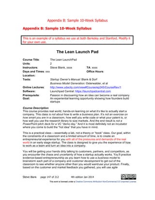 Appendix B: Sample 10-Week Syllabus
Steve Blank page 147 of 212 4th edition Jan 2014
Appendix B: Sample 10-Week Syllabus
This is an example of a syllabus we use at both Berkeley and Stanford. Modify it
for your own use.
The Lean Launch Pad
Course Title: The Lean LaunchPad
Units: 2
Instructors: Steve Blank, xxxx TA: xxxx
Days and Times: xxx Office Hours:
Location:
Texts: Startup Owner's Manual: Blank & Dorf
Business Model Generation: Osterwalder, et al
Online Lectures: http://www.udacity.com/view#Course/ep245/CourseRev/1
Software: Launchpad Central: https://launchpadcentral.com
Prerequisite: Passion in discovering how an idea can become a real company
Goal: An experiential learning opportunity showing how founders build
startups
Course Description
This course provides real world, hands-on learning on what it’s like to actually start a
company. This class is not about how to write a business plan. It’s not an exercise on
how smart you are in a classroom, how well you write code or what your patent is, or
how well you use the research library to size markets. And the end result is not a
PowerPoint pitch deck for a VC “demo day.” And it is most definitely not an incubator
where you come to build the “hot idea” that you have in mind.
This is a practical class – essentially a lab, not a theory or “book” class. Our goal, within
the constraints of a classroom and a limited amount of time, is to create an
entrepreneurial experience for you with all of the pressures and demands of the real
world in an early stage startup. The class is designed to give you the experience of how
to work as a team and turn an idea into a company.
You will be getting your hands dirty talking to customers, partners, and competitors, as
you encounter the chaos and uncertainty of how a startup actually works. You’ll practice
evidence-based entrepreneurship as you learn how to use a business model to
brainstorm each part of a company and customer development to get out of the
classroom to see whether anyone other than you would want/use your product. Finally,
based on the customer and market feedback you gathered, you will use agile
 