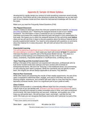 Appendix B: Sample 10-Week Syllabus
Steve Blank page 148 of 212 4th edition Jan 2014
development to rapidly iterate your product to build something customers would actually
use and buy. Each block will be a new adventure outside the classroom as you test each
part of your business model and then share the hard-earned knowledge with the rest of
the class.
Make sure you read the Frequently Asked Questions (FAQ.
The Flipped Classroom
Unlike a traditional classroom where the instructor presents lecture material, our lectures
are online at Udacity.com.50
Watching the assigned lectures is part of your weekly
homework. The information in them is essential for you to complete your weekly
interviews and present the insights the teaching team will expect in your presentation for
that week. We expect you to watch the assigned lectures for the upcoming week before
class and we will use time in class to discuss questions about the lecture material and to
provide supplemental material. You need to come prepared with questions or comments
about the material for in-class discussion. We will cold-call about the online lecture
material.
Experiential Learning
You will be spending a significant amount of time in between each of the lectures outside
the class talking to customers. Each week your team will conduct at least 10 customer
interviews focused on a specific part of the Business Model Canvas. This class is a
simulation of what startups and entrepreneurship are like in the real world:
chaos, uncertainly, impossible deadlines in insufficient time, conflicting input, etc.
Team Teaching and the Inverted Lecture Hall
Sitting in the back of the classroom are experienced instructors, professionals who’ve
built and/or funded world-class startups and have worked with hundreds of
entrepreneurial teams. We won’t be “lecturing” in the traditional sense, but commenting
on and critiquing each team’s progress. While the comments may be specific to each
team, the insights are almost always applicable to all teams. Pay attention.
Peer-to-Peer Comments
While other teams are presenting the results of their weekly experiments, the rest of the
class is expected to attentively listen, engage, and react to what they see and hear.
Sharing insights, experience, and contacts with each other is a key way that this unique
laboratory achieves results. (And it is a significant part of your grade as well!)
Class Culture
Startups communicate in a dramatically different style from the university or larger
culture most of you are familiar with. At times it can feel brusque and impersonal, but in
reality is focused and oriented to create immediate action in time- and cash-constrained
environments. We have limited time and we push, challenge, and question you in the
hope you will quickly learn. We will be direct, open, and tough – just like the real
world. We hope you can recognize that these comments aren’t personal, but part of the
50
https://www.udacity.com/course/ep245
 