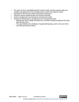Steve Blank page 14 of 212 4th edition Jan 2014
• The goal is to find a repeatable/scalable business model, and then execute. Agile and
Customer Development are the processes used to search and build the model.
• Searching for the business model comes before executing it.
• Execution requires operating plans and financial forecasts.
• Product management is the process for executing the model.
• Entrepreneurial education is developing its own management stack:
o Starting with how to design and search for a business model and adding all the other
skills startups need.
o The case method is the antitheses of experiential teaching, which is the core of the
Lean Startup teaching method.
 