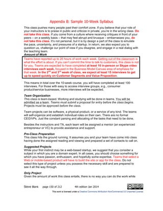Appendix B: Sample 10-Week Syllabus
Steve Blank page 150 of 212 4th edition Jan 2014
This class pushes many people past their comfort zone. If you believe that your role of
your instructors is to praise in public and criticize in private, you’re in the wrong class. Do
not take this class. If you come from a culture where receiving critiques in front of your
peers – on a weekly basis – that may feel abrupt and brusque – embarrasses you, do
not take this class. It’s not personal, but it is by design a part of the class to emulate
the pace, uncertainty, and pressures of a startup. In return, we also expect you to
question us, challenge our point of view if you disagree, and engage in a real dialog with
the teaching team.
Amount of Work
Teams have reported up to 20 hours of work each week. Getting out of the classroom is
what the effort is about. If you can’t commit the time to talk to customers, this class is not
for you. Teams are expected to have completed at least 10 in-person or Skype video
interviews each week, focused in the Business Model Canvas area of emphasis for
that week. In the 2nd
and 3rd
week of class, we expect at least 15 interviews to get
up to speed quickly on Customer Segments and Value Proposition.
This means in total over the 10-week course, you will have completed at least 100
interviews. For those with easy to access interview groups, e.g., consumer
product/service businesses, more interviews will be expected.
Team Organization
This class is team-based. Working and studying will be done in teams. You will be
admitted as a team. Teams must submit a proposal for entry before the class begins.
Projects must be approved before the class.
Team projects can be software, a physical product, or a service of any kind. The teams
will self-organize and establish individual roles on their own. There are no formal
CEO/VPs. Just the constant parsing and allocating of the tasks that need to be done.
Besides the instructors and TA, each team will be assigned a mentor (an experienced
entrepreneur or VC) to provide assistance and support.
Pre-Class Preparation
This class hits the ground running. It assumes you and your team have come into class
having done the assigned reading and viewing and prepared a set of contacts to call on.
Suggested Projects
While your first instinct may be a web-based startup, we suggest that you consider a
subject in which you are a domain expert. In all cases, you should choose something for
which you have passion, enthusiasm, and hopefully some expertise. Teams that select a
Web or mobile-based product will have to build the site or app for the class. Do not
select this type of project unless you possess the necessary skill and are prepared to
see it all the way through.
Only Project
Given the amount of work this class entails, there is no way you can do the work while
 