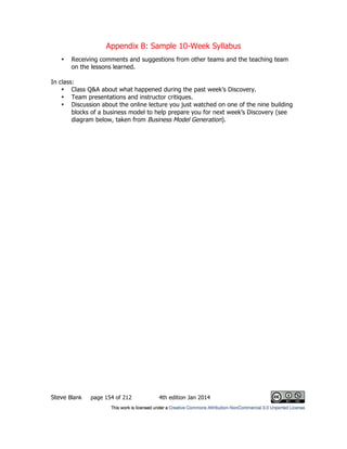 Appendix B: Sample 10-Week Syllabus
Steve Blank page 154 of 212 4th edition Jan 2014
• Receiving comments and suggestions from other teams and the teaching team
on the lessons learned.
In class:
• Class Q&A about what happened during the past week’s Discovery.
• Team presentations and instructor critiques.
• Discussion about the online lecture you just watched on one of the nine building
blocks of a business model to help prepare you for next week’s Discovery (see
diagram below, taken from Business Model Generation).
 