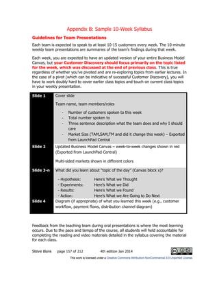 Appendix B: Sample 10-Week Syllabus
Steve Blank page 157 of 212 4th edition Jan 2014
Guidelines for Team Presentations
Each team is expected to speak to at least 10-15 customers every week. The 10-minute
weekly team presentations are summaries of the team’s findings during that week.
Each week, you are expected to have an updated version of your entire Business Model
Canvas, but your Customer Discovery should focus primarily on the topic listed
for the week, which was discussed at the end of previous class. This is true
regardless of whether you’ve pivoted and are re-exploring topics from earlier lectures. In
the case of a pivot (which can be indicative of successful Customer Discovery), you will
have to work doubly hard to cover earlier class topics and touch on current class topics
in your weekly presentation.
Slide 1 Cover slide
Team name, team members/roles
- Number of customers spoken to this week
- Total number spoken to
- Three sentence description what the team does and why I should
care
- Market Size (TAM,SAM,TM and did it change this week) – Exported
from LaunchPad Central
Slide 2 Updated Business Model Canvas – week-to-week changes shown in red
(Exported from LaunchPad Central)
Multi-sided markets shown in different colors
Slide 3-n What did you learn about “topic of the day” (Canvas block x)?
- Hypothesis: Here’s What we Thought
- Experiments: Here’s What we Did
- Results: Here’s What we Found
- Action: Here’s What we Are Going to Do Next
Slide 4 Diagram (if appropriate) of what you learned this week (e.g., customer
workflow, payment flows, distribution channel diagram)
Feedback from the teaching team during oral presentations is where the most learning
occurs. Due to the pace and tempo of the course, all students will held accountable for
completing the reading and video materials detailed in the syllabus covering the material
for each class.
 