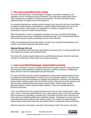 Steve Blank page 15 of 212 4th edition Jan 2014
2. The Lean LaunchPad Class: Goals
The Lean LaunchPad class is currently taught in colleges, universities, accelerators, and
incubators, and for the National Science Foundation. It has also been taught inside Fortune
1000 companies as a template for building new businesses. The class has different goals
depending where it’s taught and who the audience is.
In a graduate engineering or business school university class, the goal of the Lean LaunchPad is
to impart an evidence-based methodology for scalable startups that students can use for the
rest of their careers. When taught in an accelerator or incubator, the goal of the Lean
LaunchPad is a series of investor-funded startups.
When this approach is used in a corporate environment, the Lean LaunchPad methodology
helps companies discover how to efficiently and effectively start “new” businesses and allocate
their internal resources (talent, technology and time) more efficiently.
Finally, by emphasizing small business tactics, the same Lean LaunchPad methodology can be
used by “main street” businesses with similar results
Helping Startups Fail Less
The Lean LaunchPad doesn’t guarantee that startups will succeed more. It does guarantee that
if they follow the process, they will likely fail less.
We achieve this result by rapidly helping Lean LaunchPad teams discover that their initial idea
will only be a small part of what makes up a company successful.
3. Lean LaunchPad Pedagogy: Experiential Learning
The Lean LaunchPad is a hands-on program that immerses student teams by having them test
their business model hypotheses outside the classroom. Inside the classroom, it deliberately
trades off lecture time for student/teaching team interaction.
The Lean LaunchPad uses the Customer Development process and the Business Model Canvas
to collapse the infinite possibilities of a startup into a set of solvable problems. This class uses
experiential learning as the paradigm for engaging the participants in discovery and hypotheses
testing of their business models. From the first day of class, teams get out of the classroom and
learn by doing. Experiential learning has been around forever. Think of guilds and the
apprentice system: mentors were the master craftsmen. That’s the core idea behind the
structure of this class.
This is very different from how a typical business school “how to write a business plan” class
works. There, it assumed a priori that there was a valid business model. In the Lean LaunchPad
class, the teams are not building a business (yet). Information they learn from customers will
inform them and validate/invalidate their hypotheses (thesis). Throughout the course the teams
will modify the business model (as they iterate or pivot). This results in the teams bringing
market needs forward, after which they can decide if there’s a worthwhile business to be built.
What this class does not include is execution of the business model. This course is all about
 