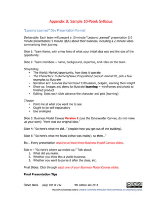 Appendix B: Sample 10-Week Syllabus
Steve Blank page 185 of 212 4th edition Jan 2014
“Lessons Learned” Day Presentation Format
Deliverable: Each team will present a 10-minute “Lessons Learned” presentation (10
minute presentation; 5 minute Q&A) about their business, including a 2-minute video
summarizing their journey.
Slide 1: Team Name, with a few lines of what your initial idea was and the size of the
opportunity.
Slide 2: Team members – name, background, expertise, and roles on the team.
Storytelling
• The World: Market/opportunity, how does it operate
• The Characters: Customers/Value Proposition/ product-market fit, pick a few
examples to illustrate
• Narrative Arc: Lessons learned how? Enthusiasm, despair, learning then insight
• Show us: Images and demo to illustrate learning = wireframes and pivots to
finished product
• Editing: Does each slide advance the character and plot (learning)
Theater
• Point me at what you want me to see
• Ought to be self-explanatory
• Use analogies
Slide 3: Business Model Canvas Version 1 (use the Osterwalder Canvas, do not make
up your own): “Here was our original idea.”
Slide 4: “So here’s what we did…” (explain how you got out of the building).
Slide 5: “So here’s what we found (what was reality), so then…”
Etc… Every presentation requires at least three Business Model Canvas slides.
Side n – “So here’s where we ended up.” Talk about:
1. What did you learn.
2. Whether you think this a viable business.
3. Whether you want to purse it after the class, etc.
Final Slides: Click through each one of your Business Model Canvas slides.
Final Presentation Tips
 