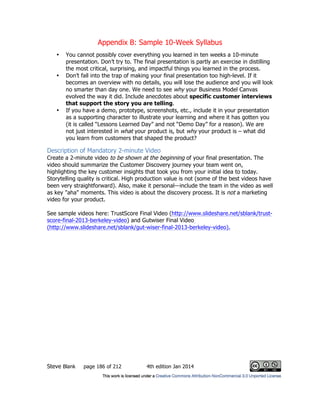 Appendix B: Sample 10-Week Syllabus
Steve Blank page 186 of 212 4th edition Jan 2014
• You cannot possibly cover everything you learned in ten weeks a 10-minute
presentation. Don’t try to. The final presentation is partly an exercise in distilling
the most critical, surprising, and impactful things you learned in the process.
• Don’t fall into the trap of making your final presentation too high-level. If it
becomes an overview with no details, you will lose the audience and you will look
no smarter than day one. We need to see why your Business Model Canvas
evolved the way it did. Include anecdotes about specific customer interviews
that support the story you are telling.
• If you have a demo, prototype, screenshots, etc., include it in your presentation
as a supporting character to illustrate your learning and where it has gotten you
(it is called “Lessons Learned Day” and not “Demo Day” for a reason). We are
not just interested in what your product is, but why your product is – what did
you learn from customers that shaped the product?
Description of Mandatory 2-minute Video
Create a 2-minute video to be shown at the beginning of your final presentation. The
video should summarize the Customer Discovery journey your team went on,
highlighting the key customer insights that took you from your initial idea to today.
Storytelling quality is critical. High production value is not (some of the best videos have
been very straightforward). Also, make it personal—include the team in the video as well
as key "aha" moments. This video is about the discovery process. It is not a marketing
video for your product.
See sample videos here: TrustScore Final Video (http://www.slideshare.net/sblank/trust-
score-final-2013-berkeley-video) and Gutwiser Final Video
(http://www.slideshare.net/sblank/gut-wiser-final-2013-berkeley-video).
 