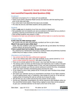 Appendix B: Sample 10-Week Syllabus
Steve Blank page 187 of 212 4th edition Jan 2014
Lean LaunchPad Frequently Asked Questions (FAQ)
Enrollment
• Admission is by teams of 3 -5. Teams of 4 are preferred.
• Teams must submit a Business Model Canvas and interview with the teaching team
prior to the class start date.
• Your entire team must attend the first class to be enrolled.
• The class list and any wait-listed students will be posted online.
Students
• Class is only open to students at xxx from any school or department.
• Non-graduates and non-students can serve as advisors to the teams but our priority is
providing a learning environment for xxx graduate students.
• Only enrolled students may present in class.
• Exceptions for team size and external members will be made on a case-by-case basis.
Company Ideas
Is this class for Web startups only?
No, anyone with any idea and preferably a product can form or join a team.
What if I do want to test a Web idea?
Great. The only condition is that you have to get the site up and deliver the minimum
product feature set during the quarter.
I have a great team but no ideas. Do you have any?
Yes, several of our mentors/VC’s firms have a variety of ideas and preliminary business
models they’d be happy to share. Contact the instructor.
Attendance and Participation
• You cannot miss the first class without prior approval.
• This is very intense class with a very high workload. If you cannot commit to 15-20
hours a week outside the classroom, this class is not for you.
• There are no remote options for this course—you must take the class on campus.
• The startup culture at times can feel brusque and impersonal, but in reality is focused
and oriented to create immediate action in time- and cash-constrained environments.
• If during the semester you find you cannot continue to commit the time, immediately
notify your team members and teaching team and drop the class.
• If you expect to miss a class, please let the TA and your team members know ahead
of time via email.
• We expect your attention during our presentations and those of your fellow students.
If you’re getting bored, tired, or inattentive, step outside for some air. If we see you
reading email or browsing the web we will ask you to leave the class.
• We ask that you use a name card during every session of the quarter.
• During your classmates’ presentations you will be required to give feedback online via
the LaunchPad Central system. Please bring a laptop to every class and be prepared
to give your undivided attention to the team at the front of the room.
 