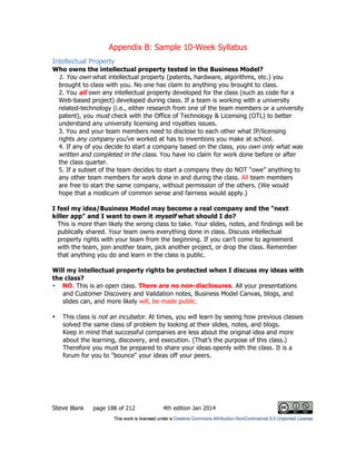 Appendix B: Sample 10-Week Syllabus
Steve Blank page 188 of 212 4th edition Jan 2014
Intellectual Property
Who owns the intellectual property tested in the Business Model?
1. You own what intellectual property (patents, hardware, algorithms, etc.) you
brought to class with you. No one has claim to anything you brought to class.
2. You all own any intellectual property developed for the class (such as code for a
Web-based project) developed during class. If a team is working with a university
related-technology (i.e., either research from one of the team members or a university
patent), you must check with the Office of Technology & Licensing (OTL) to better
understand any university licensing and royalties issues.
3. You and your team members need to disclose to each other what IP/licensing
rights any company you’ve worked at has to inventions you make at school.
4. If any of you decide to start a company based on the class, you own only what was
written and completed in the class. You have no claim for work done before or after
the class quarter.
5. If a subset of the team decides to start a company they do NOT “owe” anything to
any other team members for work done in and during the class. All team members
are free to start the same company, without permission of the others. (We would
hope that a modicum of common sense and fairness would apply.)
I feel my idea/Business Model may become a real company and the "next
killer app" and I want to own it myself what should I do?
This is more than likely the wrong class to take. Your slides, notes, and findings will be
publically shared. Your team owns everything done in class. Discuss intellectual
property rights with your team from the beginning. If you can’t come to agreement
with the team, join another team, pick another project, or drop the class. Remember
that anything you do and learn in the class is public.
Will my intellectual property rights be protected when I discuss my ideas with
the class?
• NO. This is an open class. There are no non-disclosures. All your presentations
and Customer Discovery and Validation notes, Business Model Canvas, blogs, and
slides can, and more likely will, be made public.
• This class is not an incubator. At times, you will learn by seeing how previous classes
solved the same class of problem by looking at their slides, notes, and blogs.
Keep in mind that successful companies are less about the original idea and more
about the learning, discovery, and execution. (That’s the purpose of this class.)
Therefore you must be prepared to share your ideas openly with the class. It is a
forum for you to "bounce" your ideas off your peers.
 