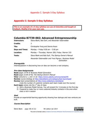 Appendix C: Sample 5-Day Syllabus
Steve Blank page 190 of 212 4th edition Jan 2014
Appendix C: Sample 5-Day Syllabus
This is an example of a 5-day syllabus we use at Columbia and taught at
Caltech. Modify it for your own use.
Columbia B7739-002: Advanced Entrepreneurship
Instructors: Steve Blank, Bob Dorf, and Alexander Osterwalder
Credits: 3
TAs: Christopher Fong and Dennis Kwon
Days and Times: Monday – Friday 9:00 am – 5:00 pm
Location: Monday – Thursday: Warren 309; Friday: Warren 310
Texts: Steve Blank and Bob Dorf, The Startup Owner’s Manual
Alexander Osterwalder and Yves Pigneur, Business Model
Generation
Prerequisite
Interest/passion in discovering how an idea can become a real company.
Pre-class Assignments
Read pages 14-49 of Business Model Generation
Read pages 22-84 of the The Startup Owner’s Manual
View Lectures 0, 1, and 1.5 at: https://www.udacity.com/course/ep245
Review course strategy at http://steveblank.com/category/lean-launchpad/
Review team presentations at http://www.slideshare.net/sblank/
(note the number of customer contacts each team made over the course)
Each team comes into the 1st
day of class:
1) With a Business Model Canvas. You will present for 3-minutes on the first day
2) Prepared to make four or more customer/industry contacts in the area when
class is not in session
Goal
Provide an experiential learning opportunity showing how startups and new ventures are
built.
Course Description
 