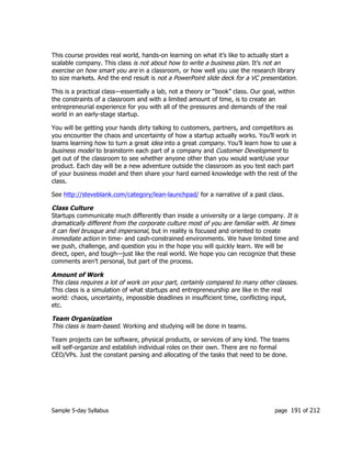 Sample 5-day Syllabus page 191 of 212
This course provides real world, hands-on learning on what it’s like to actually start a
scalable company. This class is not about how to write a business plan. It’s not an
exercise on how smart you are in a classroom, or how well you use the research library
to size markets. And the end result is not a PowerPoint slide deck for a VC presentation.
This is a practical class—essentially a lab, not a theory or “book” class. Our goal, within
the constraints of a classroom and with a limited amount of time, is to create an
entrepreneurial experience for you with all of the pressures and demands of the real
world in an early-stage startup.
You will be getting your hands dirty talking to customers, partners, and competitors as
you encounter the chaos and uncertainty of how a startup actually works. You’ll work in
teams learning how to turn a great idea into a great company. You’ll learn how to use a
business model to brainstorm each part of a company and Customer Development to
get out of the classroom to see whether anyone other than you would want/use your
product. Each day will be a new adventure outside the classroom as you test each part
of your business model and then share your hard earned knowledge with the rest of the
class.
See http://steveblank.com/category/lean-launchpad/ for a narrative of a past class.
Class Culture
Startups communicate much differently than inside a university or a large company. It is
dramatically different from the corporate culture most of you are familiar with. At times
it can feel brusque and impersonal, but in reality is focused and oriented to create
immediate action in time- and cash-constrained environments. We have limited time and
we push, challenge, and question you in the hope you will quickly learn. We will be
direct, open, and tough—just like the real world. We hope you can recognize that these
comments aren’t personal, but part of the process.
Amount of Work
This class requires a lot of work on your part, certainly compared to many other classes.
This class is a simulation of what startups and entrepreneurship are like in the real
world: chaos, uncertainty, impossible deadlines in insufficient time, conflicting input,
etc.
Team Organization
This class is team-based. Working and studying will be done in teams.
Team projects can be software, physical products, or services of any kind. The teams
will self-organize and establish individual roles on their own. There are no formal
CEO/VPs. Just the constant parsing and allocating of the tasks that need to be done.
 