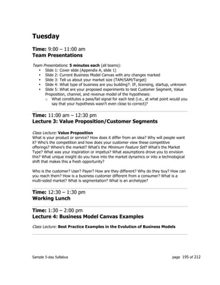 Sample 5-day Syllabus page 195 of 212
Tuesday
Time: 9:00 – 11:00 am
Team Presentations
Team Presentations: 5 minutes each (all teams):
• Slide 1: Cover slide (Appendix A, slide 1)
• Slide 2: Current Business Model Canvas with any changes marked
• Slide 3: Tell us about your market size (TAM/SAM/Target)
• Slide 4: What type of business are you building?: IP, licensing, startup, unknown
• Slide 5: What are your proposed experiments to test Customer Segment, Value
Proposition, channel, and revenue model of the hypotheses:
o What constitutes a pass/fail signal for each test (i.e., at what point would you
say that your hypothesis wasn’t even close to correct)?
Time: 11:00 am – 12:30 pm
Lecture 3: Value Proposition/Customer Segments
Class Lecture: Value Proposition
What is your product or service? How does it differ from an idea? Why will people want
it? Who’s the competition and how does your customer view these competitive
offerings? Where’s the market? What’s the Minimum Feature Set? What’s the Market
Type? What was your inspiration or impetus? What assumptions drove you to envision
this? What unique insight do you have into the market dynamics or into a technological
shift that makes this a fresh opportunity?
Who is the customer? User? Payer? How are they different? Why do they buy? How can
you reach them? How is a business customer different from a consumer? What is a
multi-sided market? What is segmentation? What is an archetype?
Time: 12:30 – 1:30 pm
Working Lunch
Time: 1:30 – 2:00 pm
Lecture 4: Business Model Canvas Examples
Class Lecture: Best Practice Examples in the Evolution of Business Models
 