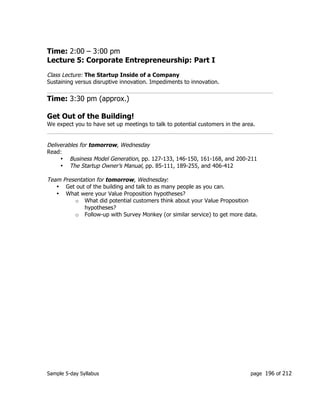 Sample 5-day Syllabus page 196 of 212
Time: 2:00 – 3:00 pm
Lecture 5: Corporate Entrepreneurship: Part I
Class Lecture: The Startup Inside of a Company
Sustaining versus disruptive innovation. Impediments to innovation.
Time: 3:30 pm (approx.)
Get Out of the Building!
We expect you to have set up meetings to talk to potential customers in the area.
Deliverables for tomorrow, Wednesday
Read:
• Business Model Generation, pp. 127-133, 146-150, 161-168, and 200-211
• The Startup Owner’s Manual, pp. 85-111, 189-255, and 406-412
Team Presentation for tomorrow, Wednesday:
• Get out of the building and talk to as many people as you can.
• What were your Value Proposition hypotheses?
o What did potential customers think about your Value Proposition
hypotheses?
o Follow-up with Survey Monkey (or similar service) to get more data.
 
