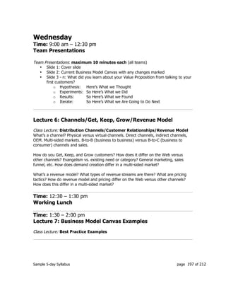 Sample 5-day Syllabus page 197 of 212
Wednesday
Time: 9:00 am – 12:30 pm
Team Presentations
Team Presentations: maximum 10 minutes each (all teams)
• Slide 1: Cover slide
• Slide 2: Current Business Model Canvas with any changes marked
• Slide 3 - n: What did you learn about your Value Proposition from talking to your
first customers?
o Hypothesis: Here’s What we Thought
o Experiments: So Here’s What we Did
o Results: So Here’s What we Found
o Iterate: So Here’s What we Are Going to Do Next
Lecture 6: Channels/Get, Keep, Grow/Revenue Model
Class Lecture: Distribution Channels/Customer Relationships/Revenue Model
What’s a channel? Physical versus virtual channels. Direct channels, indirect channels,
OEM. Multi-sided markets. B-to-B (business to business) versus B-to-C (business to
consumer) channels and sales.
How do you Get, Keep, and Grow customers? How does it differ on the Web versus
other channels? Evangelism vs. existing need or category? General marketing, sales
funnel, etc. How does demand creation differ in a multi-sided market?
What’s a revenue model? What types of revenue streams are there? What are pricing
tactics? How do revenue model and pricing differ on the Web versus other channels?
How does this differ in a multi-sided market?
Time: 12:30 – 1:30 pm
Working Lunch
Time: 1:30 – 2:00 pm
Lecture 7: Business Model Canvas Examples
Class Lecture: Best Practice Examples
 