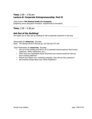 Sample 5-day Syllabus page 198 of 212
Time: 2:00 – 3:30 pm
Lecture 8: Corporate Entrepreneurship: Part II
Class Lecture: The Startup Inside of a Company
Sustaining versus disruptive innovation. Impediments to innovation.
Time: 3:30 – 5:30 pm
Get Out of the Building!
We expect you to have set up meetings to talk to potential customers in the area.
Deliverables for tomorrow, Thursday
Read: The Startup Owner’s Manual, pp. 227-256 and 277-342
Team Presentation for tomorrow, Thursday
• Get out of the building and talk to 10-15 potential channel partners face-to-face
(salesmen, OEMs, distributors, etc.).
• What were your hypotheses about who/what your channel would be? Did you
learn anything different?
• Present and explain your marketing campaign. How will you Get customers?
• Did anything change about your Value Proposition?
 