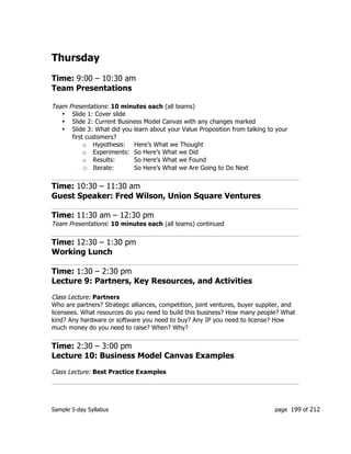 Sample 5-day Syllabus page 199 of 212
Thursday
Time: 9:00 – 10:30 am
Team Presentations
Team Presentations: 10 minutes each (all teams)
• Slide 1: Cover slide
• Slide 2: Current Business Model Canvas with any changes marked
• Slide 3: What did you learn about your Value Proposition from talking to your
first customers?
o Hypothesis: Here’s What we Thought
o Experiments: So Here’s What we Did
o Results: So Here’s What we Found
o Iterate: So Here’s What we Are Going to Do Next
Time: 10:30 – 11:30 am
Guest Speaker: Fred Wilson, Union Square Ventures
Time: 11:30 am – 12:30 pm
Team Presentations: 10 minutes each (all teams) continued
Time: 12:30 – 1:30 pm
Working Lunch
Time: 1:30 – 2:30 pm
Lecture 9: Partners, Key Resources, and Activities
Class Lecture: Partners
Who are partners? Strategic alliances, competition, joint ventures, buyer supplier, and
licensees. What resources do you need to build this business? How many people? What
kind? Any hardware or software you need to buy? Any IP you need to license? How
much money do you need to raise? When? Why?
Time: 2:30 – 3:00 pm
Lecture 10: Business Model Canvas Examples
Class Lecture: Best Practice Examples
 
