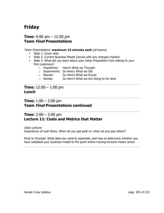 Sample 5-day Syllabus page 201 of 212
Friday
Time: 9:00 am – 12:00 pm
Team Final Presentations
Team Presentations: maximum 15 minutes each (all teams)
• Slide 1: Cover slide
• Slide 2: Current Business Model Canvas with any changes marked
• Slide 3: What did you learn about your Value Proposition from talking to your
first customers?
o Hypothesis: Here’s What we Thought
o Experiments: So Here’s What we Did
o Results: So Here’s What we Found
o Iterate: So Here’s What we Are Going to Do Next
Time: 12:00 – 1:00 pm
Lunch
Time: 1:00 – 2:00 pm
Team Final Presentations continued
Time: 2:00 – 3:00 pm
Lecture 11: Costs and Metrics that Matter
Class Lecture:
Importance of cash flows. When do you get paid vs. when do you pay others?
Pivot or Proceed: What data you need to assemble, and how to determine whether you
have validated your business model to the point where moving forward makes sense.
 