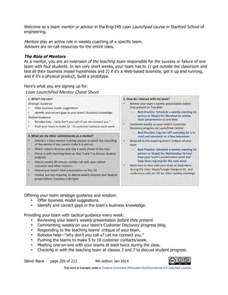 Steve Blank page 205 of 212 4th edition Jan 2014
Welcome as a team mentor or advisor in the Engr245 Lean Launchpad course in Stanford School of
engineering.
Mentors play an active role in weekly coaching of a specific team.
Advisors are on-call resources for the entire class.
The Role of Mentors
As a mentor, you are an extension of the teaching team responsible for the success or failure of one
team with four students. In ten very short weeks, your team has to 1) get outside the classroom and
test all their business model hypotheses and 2) if it’s a Web-based business, get it up and running,
and if it’s a physical product, build a prototype.
Here’s what you are signing up for:
Offering your team strategic guidance and wisdom:
• Offer business model suggestions.
• Identify and correct gaps in the team's business knowledge.
Providing your team with tactical guidance every week:
• Reviewing your team's weekly presentation before they present.
• Commenting weekly on your team’s Customer Discovery progress blog.
• Responding to the teaching teams' critique of your team.
• Rolodex help—“why don’t you call x? Let me connect you.”
• Pushing the teams to make 5 to 10 customer contacts/week.
• Meeting one-on-one with your teams at least twice during the class.
• Checking in with the teaching team at classes 3 and 7 to discuss student progress.
 