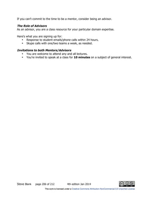 Steve Blank page 206 of 212 4th edition Jan 2014
If you can’t commit to the time to be a mentor, consider being an advisor.
The Role of Advisors
As an advisor, you are a class resource for your particular domain expertise.
Here’s what you are signing up for:
• Response to student emails/phone calls within 24 hours.
• Skype calls with one/two teams a week, as needed.
Invitations to both Mentors/Advisors
• You are welcome to attend any and all lectures.
• You’re invited to speak at a class for 10 minutes on a subject of general interest.
 