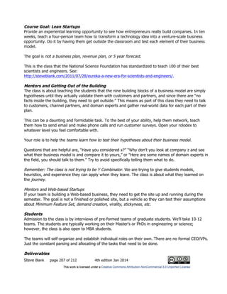 Steve Blank page 207 of 212 4th edition Jan 2014
Course Goal: Lean Startups
Provide an experiential learning opportunity to see how entrepreneurs really build companies. In ten
weeks, teach a four-person team how to transform a technology idea into a venture-scale business
opportunity. Do it by having them get outside the classroom and test each element of their business
model.
The goal is not a business plan, revenue plan, or 5 year forecast.
This is the class that the National Science Foundation has standardized to teach 100 of their best
scientists and engineers. See:
http://steveblank.com/2011/07/28/eureka-a-new-era-for-scientists-and-engineers/.
Mentors and Getting Out of the Building
The class is about teaching the students that the nine building blocks of a business model are simply
hypotheses until they actually validate them with customers and partners, and since there are “no
facts inside the building, they need to get outside.” This means as part of this class they need to talk
to customers, channel partners, and domain experts and gather real-world data for each part of their
plan.
This can be a daunting and formidable task. To the best of your ability, help them network, teach
them how to send email and make phone calls and run customer surveys. Open your rolodex to
whatever level you feel comfortable with.
Your role is to help the teams learn how to test their hypotheses about their business model.
Questions that are helpful are, “Have you considered x?” “Why don’t you look at company z and see
what their business model is and compare it to yours,” or “Here are some names of domain experts in
the field, you should talk to them.” Try to avoid specifically telling them what to do.
Remember: The class is not trying to be Y Combinator. We are trying to give students models,
heuristics, and experience they can apply when they leave. The class is about what they learned on
the journey.
Mentors and Web-based Startups
If your team is building a Web-based business, they need to get the site up and running during the
semester. The goal is not a finished or polished site, but a vehicle so they can test their assumptions
about Minimum Feature Set, demand creation, virality, stickyness, etc.
Students
Admission to the class is by interviews of pre-formed teams of graduate students. We’ll take 10-12
teams. The students are typically working on their Master's or PhDs in engineering or science;
however, the class is also open to MBA students.
The teams will self-organize and establish individual roles on their own. There are no formal CEO/VPs.
Just the constant parsing and allocating of the tasks that need to be done.
Deliverables
 
