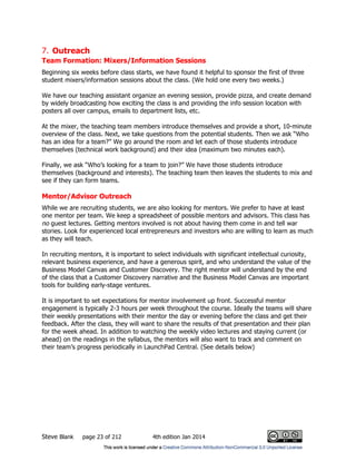Steve Blank page 23 of 212 4th edition Jan 2014
7. Outreach
Team Formation: Mixers/Information Sessions
Beginning six weeks before class starts, we have found it helpful to sponsor the first of three
student mixers/information sessions about the class. (We hold one every two weeks.)
We have our teaching assistant organize an evening session, provide pizza, and create demand
by widely broadcasting how exciting the class is and providing the info session location with
posters all over campus, emails to department lists, etc.
At the mixer, the teaching team members introduce themselves and provide a short, 10-minute
overview of the class. Next, we take questions from the potential students. Then we ask “Who
has an idea for a team?” We go around the room and let each of those students introduce
themselves (technical work background) and their idea (maximum two minutes each).
Finally, we ask “Who’s looking for a team to join?” We have those students introduce
themselves (background and interests). The teaching team then leaves the students to mix and
see if they can form teams.
Mentor/Advisor Outreach
While we are recruiting students, we are also looking for mentors. We prefer to have at least
one mentor per team. We keep a spreadsheet of possible mentors and advisors. This class has
no guest lectures. Getting mentors involved is not about having them come in and tell war
stories. Look for experienced local entrepreneurs and investors who are willing to learn as much
as they will teach.
In recruiting mentors, it is important to select individuals with significant intellectual curiosity,
relevant business experience, and have a generous spirit, and who understand the value of the
Business Model Canvas and Customer Discovery. The right mentor will understand by the end
of the class that a Customer Discovery narrative and the Business Model Canvas are important
tools for building early-stage ventures.
It is important to set expectations for mentor involvement up front. Successful mentor
engagement is typically 2-3 hours per week throughout the course. Ideally the teams will share
their weekly presentations with their mentor the day or evening before the class and get their
feedback. After the class, they will want to share the results of that presentation and their plan
for the week ahead. In addition to watching the weekly video lectures and staying current (or
ahead) on the readings in the syllabus, the mentors will also want to track and comment on
their team’s progress periodically in LaunchPad Central. (See details below)
 
