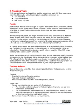 Steve Blank page 24 of 212 4th edition Jan 2014
8. Teaching Team
While a single instructor and a part-time teaching assistant can teach this class, assuming no
more than 8 teams, the optimal teaching team would have a minimum of:
• Two instructors
• A teaching assistant
• One mentor per team
Faculty
On its surface, the class could be taught by anyone. The Business Model Canvas and Customer
Development do not appear overly complex, and with a flipped classroom the students appear
to be doing all the work. All an instructor must do is critique and grade their weekly
presentations.
However, the quality, depth, and insight instructors should bring to the critiques of the teams
weekly progress is the core of the class. If you’ve had startup (not just general business)
expertise, then the critiques you offer to your students draw from the many painful lessons
you’ve learned building businesses. If you haven’t had direct startup experience, you can still do
a fine job, just be aware that there may be some old teaching habits to break.
In a perfect world, at least one of the instructors would be an adjunct with startup experience,
and if available, the other would be a local angel investor or venture capitalist. Having an
adjunct allows class critiques to be based on specific pattern recognition skills which brings
credibility to the teaching team's comments.
Having a local investor/VC on the teaching team comes with one unexpected benefit—time after
time we’ve seen that the class will change the perception of the investor on the teaching team.
VCs will stop believing that a business plan or a standard investor pitch deck is useful, or at
least question it’s utility. They will start to understand that a Customer Discovery narrative and
a Business Model Canvas are more effective tools to judge early stage ventures.
Teaching Assistant
Given all the moving parts of the class, a teaching assistant keeps the trains running on time.
Here’s what they do:
Pre-class:
• Organize the mixers/information sessions.
• Keep track of student applications.
• Answer basic questions about the class and application process.
During Class:
• Manage LaunchPad Central (see section 13). This includes:
o The instructor grading sheet used by the teaching team for grading and real-time
collaboration for instructors.
o The student feedback grading sheet used by the students to offer feedback to their
peers. (Actually designed to keep students actively engaged in watching the progress
of other teams rather than reading their email.)
• Communicate in-class information to course participants.
 