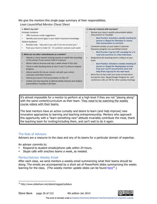 Steve Blank page 26 of 212 4th edition Jan 2014
We give the mentors this single page summary of their responsiblities.
It’s almost impossible for a mentor to perform at a high level if they are not “playing along”
with the same content/curriculum as their team. They need to be watching the weekly
course videos with their teams.
The best mentors have an active curiosity and desire to learn (and help improve) new
innovative approaches to learning and teaching entrepreneurship. Mentors who approach
this opportunity with a “learn something new” attitude invariably contribute the most, thank
the teaching team for inviting/including them, and can’t wait to do it again.
The Role of Advisors
Advisors are a resource to the class and any of its teams for a particular domain of expertise.
An advisor commits to:
• Respond to student emails/phone calls within 24 hours.
• Skype calls with one/two teams a week, as needed.
Mentor/Advisor Weekly Email
After each class, we send mentors a weekly email summarizing what their teams should be
doing. The emails are accompanied by a short set of PowerPoint slides summarizing the weeks
learning for the class. (The weekly mentor update slides can be found here16
.)
16
http://www.slideshare.net/sblank/tagged/syllabus
 