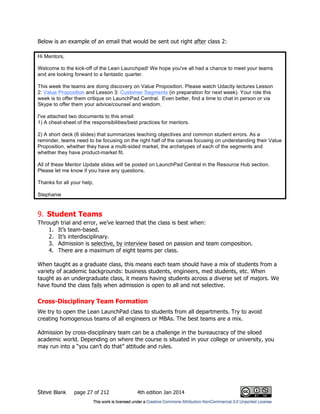 Steve Blank page 27 of 212 4th edition Jan 2014
Below is an example of an email that would be sent out right after class 2:
Hi Mentors,
Welcome to the kick-off of the Lean Launchpad! We hope you've all had a chance to meet your teams
and are looking forward to a fantastic quarter.
This week the teams are doing discovery on Value Proposition. Please watch Udacity lectures Lesson
2: Value Proposition and Lesson 3: Customer Segments (in preparation for next week). Your role this
week is to offer them critique on LaunchPad Central. Even better, find a time to chat in person or via
Skype to offer them your advice/counsel and wisdom.
I've attached two documents to this email:
1) A cheat-sheet of the responsibilities/best practices for mentors.
2) A short deck (6 slides) that summarizes teaching objectives and common student errors. As a
reminder, teams need to be focusing on the right half of the canvas focusing on understanding their Value
Proposition, whether they have a multi-sided market, the archetypes of each of the segments and
whether they have product-market fit.
All of these Mentor Update slides will be posted on LaunchPad Central in the Resource Hub section.
Please let me know if you have any questions.
Thanks for all your help,
Stephanie
9. Student Teams
Through trial and error, we’ve learned that the class is best when:
1. It’s team-based.
2. It’s interdisciplinary.
3. Admission is selective, by interview based on passion and team composition.
4. There are a maximum of eight teams per class.
When taught as a graduate class, this means each team should have a mix of students from a
variety of academic backgrounds: business students, engineers, med students, etc. When
taught as an undergraduate class, it means having students across a diverse set of majors. We
have found the class fails when admission is open to all and not selective.
Cross-Disciplinary Team Formation
We try to open the Lean LaunchPad class to students from all departments. Try to avoid
creating homogenous teams of all engineers or MBAs. The best teams are a mix.
Admission by cross-disciplinary team can be a challenge in the bureaucracy of the siloed
academic world. Depending on where the course is situated in your college or university, you
may run into a “you can’t do that” attitude and rules.
 