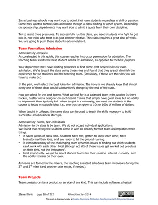 Steve Blank page 28 of 212 4th edition Jan 2014
Some business schools may want you to admit their own students regardless of skill or passion.
Some may want to control class admission through a class bidding or other system. Depending
on sponsorship, departments may want you to admit a quota from their own discipline.
Try to resist these pressures. To successfully run this class, you need students who fight to get
into it, not those who treat it as just another elective. This class requires a great deal of work.
You are going to push these students extremely hard.
Team Formation: Admission
Admission by Interview
As constructed in this guide, this course requires instructor permission for admission. The
teaching team selects the best student teams for admission, as opposed to the best projects.
Your department may have bidding processes or first come, first served rules for class
admission. We’ve taught the class using those rules and found that they greatly diminish the
experience for the students and the teaching team. (Obviously, if those are the rules you will
have to make do.)
In the past, we’d select the best ideas for admission. The irony is we already knew that almost
every one of those ideas would substantively change by the end of the class.
Now we select for the best teams. What we look for is a balanced team with passion. Is there
hacker, hustler and a designer on each team? Teams that simply have great ideas but no ability
to implement them typically fail. When taught in a university, we want the students in the
course to focus on scalable idea, i.e., one that can grow to 10s or 100s of millions of dollars.
When taught in colleges, the same class can be used to teach the skills necessary to build
successful small business startups.
Admission by Teams, Not Individuals
Admission to the class is by team. We do not accept individual applications.
We found that having the students come in with an already-formed team accomplishes three
things:
• It saves weeks of class time. Students have met, gotten to know each other, have
brainstormed their idea, and are ready to hit the ground running.
• It eliminates many of the challenging team dynamics issues of finding out which students
can’t work with each other. Most (though not all) of these issues get worked out pre-class
on their time, not the instructors'.
• Most importantly, we get to select student teams for their passion, interest, curiosity, and
the ability to learn on their own.
As teams are formed in the mixers, the teaching assistant schedules team interviews during the
2nd
and 3rd
mixer (and another later mixer, if needed).
Team Projects
Team projects can be a product or service of any kind. This can include software, physical
 