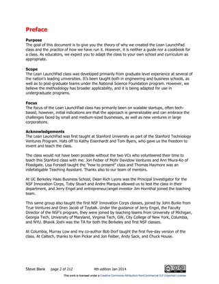 Steve Blank page 2 of 212 4th edition Jan 2014
Preface
Purpose
The goal of this document is to give you the theory of why we created the Lean LaunchPad
class and the practice of how we have run it. However, it is neither a guide nor a cookbook for
a class. As educators, we expect you to adapt the class to your own school and curriculum as
appropriate.
Scope
The Lean LaunchPad class was developed primarily from graduate level experience at several of
the nation’s leading universities. It’s been taught both in engineering and business schools, as
well as to post-graduate teams under the National Science Foundation program. However, we
believe the methodology has broader applicability, and it is being adapted for use in
undergraduate programs.
Focus
The focus of the Lean LaunchPad class has primarily been on scalable startups, often tech-
based; however, initial indications are that the approach is generalizable and can embrace the
challenges faced by small and medium-sized businesses, as well as new ventures in large
corporations.
Acknowledgements
The Lean LaunchPad was first taught at Stanford University as part of the Stanford Technology
Ventures Program. Hats off to Kathy Eisenhardt and Tom Byers, who gave us the freedom to
invent and teach the class.
The class would not have been possible without the two VCs who volunteered their time to
teach this Stanford class with me: Jon Feiber of Mohr Davidow Ventures and Ann Miura-Ko of
Floodgate. Lisa Forssell taught the "how to present" class and Thomas Haymore was an
indefatigable Teaching Assistant. Thanks also to our team of mentors.
At UC Berkeley Haas Business School, Dean Rich Lyons was the Principal Investigator for the
NSF Innovation Corps, Toby Stuart and Andre Marquis allowed us to test the class in their
department, and Jerry Engel and entrepreneur/angel investor Jim Hornthal joined the teaching
team.
This same group also taught the first NSF Innovation Corps classes, joined by John Burke from
True Ventures and Oren Jacob of Toytalk. Under the guidance of Jerry Engel, the Faculty
Director of the NSF’s program, they were joined by teaching teams from University of Michigan,
Georgia Tech, University of Maryland, Virginia Tech, GW, City College of New York, Columbia,
and NYU. Bhavik Joshi was the TA for both the Berkeley and first NSF classes.
At Columbia, Murray Low and my co-author Bob Dorf taught the first five-day version of the
class. At Caltech, thanks to Ken Pickar and Jon Feiber, Andy Sack, and Chuck House.
 