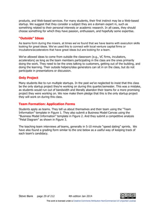 Steve Blank page 29 of 212 4th edition Jan 2014
products, and Web-based services. For many students, their first instinct may be a Web-based
startup. We suggest that they consider a subject they are a domain expert in, such as
something related to their personal interests or academic research. In all cases, they should
choose something for which they have passion, enthusiasm, and hopefully some expertise.
“Outside” Ideas
As teams form during the mixers, at times we’ve found that we have teams with execution skills
looking for great ideas. We’ve used this to connect with local venture capital firms or
incubators/accelerators that have great ideas but are looking for a team.
We’ve allowed ideas to come from outside the classroom (e.g., VC firms, incubators,
accelerators) as long as the team members participating in the class are the ones primarily
doing the work. They need to be the ones talking to customers, getting out of the building, and
doing the learning. Their outside helpers/idea generators can sit in on the class, but do not
participate in presentations or discussion.
Only Project
Many students like to run multiple startups. In the past we’ve neglected to insist that this class
be the only startup project they’re working on during this quarter/semester. This was a mistake,
as students would run out of bandwidth and literally abandon their teams for a more promising
project they were working on. We now make them pledge that this is the only startup project
they will work on during this class.
Team Formation: Application Forms
Students apply as teams. They tell us about themselves and their team using the “Team
Information” template in Figure 1. They also submit a Business Model Canvas using the
“Business Model Information” template in Figure 2. And they submit a competitive analysis
“Petal Diagram” as shown in Figure 3.
The teaching team interviews all teams, generally in 5-10 minute “speed dating” sprints. We
have also found a grading form similar to the one below as a useful way of keeping track of
each team’s candidacy.
 