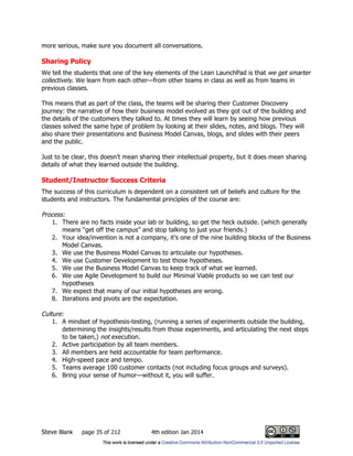 Steve Blank page 35 of 212 4th edition Jan 2014
more serious, make sure you document all conversations.
Sharing Policy
We tell the students that one of the key elements of the Lean LaunchPad is that we get smarter
collectively. We learn from each other—from other teams in class as well as from teams in
previous classes.
This means that as part of the class, the teams will be sharing their Customer Discovery
journey: the narrative of how their business model evolved as they got out of the building and
the details of the customers they talked to. At times they will learn by seeing how previous
classes solved the same type of problem by looking at their slides, notes, and blogs. They will
also share their presentations and Business Model Canvas, blogs, and slides with their peers
and the public.
Just to be clear, this doesn’t mean sharing their intellectual property, but it does mean sharing
details of what they learned outside the building.
Student/Instructor Success Criteria
The success of this curriculum is dependent on a consistent set of beliefs and culture for the
students and instructors. The fundamental principles of the course are:
Process:
1. There are no facts inside your lab or building, so get the heck outside. (which generally
means “get off the campus” and stop talking to just your friends.)
2. Your idea/invention is not a company, it’s one of the nine building blocks of the Business
Model Canvas.
3. We use the Business Model Canvas to articulate our hypotheses.
4. We use Customer Development to test those hypotheses.
5. We use the Business Model Canvas to keep track of what we learned.
6. We use Agile Development to build our Minimal Viable products so we can test our
hypotheses
7. We expect that many of our initial hypotheses are wrong.
8. Iterations and pivots are the expectation.
Culture:
1. A mindset of hypothesis-testing, (running a series of experiments outside the building,
determining the insights/results from those experiments, and articulating the next steps
to be taken,) not execution.
2. Active participation by all team members.
3. All members are held accountable for team performance.
4. High-speed pace and tempo.
5. Teams average 100 customer contacts (not including focus groups and surveys).
6. Bring your sense of humor—without it, you will suffer.
 