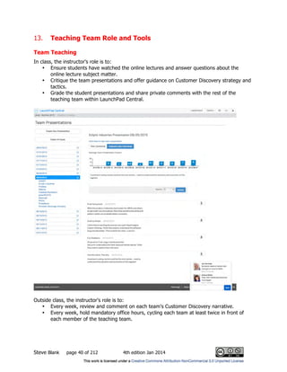 Steve Blank page 40 of 212 4th edition Jan 2014
13. Teaching Team Role and Tools
Team Teaching
In class, the instructor's role is to:
• Ensure students have watched the online lectures and answer questions about the
online lecture subject matter.
• Critique the team presentations and offer guidance on Customer Discovery strategy and
tactics.
• Grade the student presentations and share private comments with the rest of the
teaching team within LaunchPad Central.
Outside class, the instructor's role is to:
• Every week, review and comment on each team's Customer Discovery narrative.
• Every week, hold mandatory office hours, cycling each team at least twice in front of
each member of the teaching team.
 