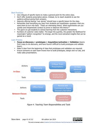 Steve Blank page 41 of 212 4th edition Jan 2014
Best Practices
• Use critiques of specific teams to make a general point for the entire class.
• Don’t offer students prescriptive advice. Instead, try to teach students to see the
patterns without giving them answers.
• Adjuncts offering startup “war stories” should have a specific lesson for the class.
• Remember that everything you hear from students are hypotheses—guesses—that you
want them to turn into facts. “That’s an interesting theory. What experiments can you
quickly and inexpensively conduct to prove or disprove this theory?”
• The goal is to get students to extract learning from the customer interactions.
• Numbers of customer visits matter. The larger the quantity, the greater the likelihood for
meaningful “pattern recognition” to emerge, and the more extracted insights that can be
gained as a result.
Lean Process
• Focus on discovery + prototypes + Acquisition/activation + Validation (teams
find it easy to do discovery, and have found it difficult to build prototypes and validate
them).
• Make it clear from the beginning of class that prototypes and validation are required.
• Ensure someone on each team knows how to build prototypes, design and run ads, and
make sales presentations.
Figure 4. Teaching Team Responsibilities and Tools
 