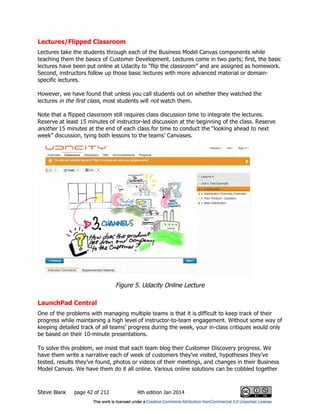 Steve Blank page 42 of 212 4th edition Jan 2014
Lectures/Flipped Classroom
Lectures take the students through each of the Business Model Canvas components while
teaching them the basics of Customer Development. Lectures come in two parts; first, the basic
lectures have been put online at Udacity to “flip the classroom” and are assigned as homework.
Second, instructors follow up those basic lectures with more advanced material or domain-
specific lectures.
However, we have found that unless you call students out on whether they watched the
lectures in the first class, most students will not watch them.
Note that a flipped classroom still requires class discussion time to integrate the lectures.
Reserve at least 15 minutes of instructor-led discussion at the beginning of the class. Reserve
another 15 minutes at the end of each class for time to conduct the “looking ahead to next
week” discussion, tying both lessons to the teams’ Canvases.
Figure 5. Udacity Online Lecture
LaunchPad Central
One of the problems with managing multiple teams is that it is difficult to keep track of their
progress while maintaining a high level of instructor-to-team engagement. Without some way of
keeping detailed track of all teams’ progress during the week, your in-class critiques would only
be based on their 10-minute presentations.
To solve this problem, we insist that each team blog their Customer Discovery progress. We
have them write a narrative each of week of customers they’ve visited, hypotheses they’ve
tested, results they’ve found, photos or videos of their meetings, and changes in their Business
Model Canvas. We have them do it all online. Various online solutions can be cobbled together
 