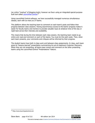 Steve Blank page 43 of 212 4th edition Jan 2014
(an online “mashup” of blogging tools), however we favor using an integrated special purpose-
built tool called LaunchPad Central.18
Using LaunchPad Central software, we have successfully managed numerous simultaneous
classes, each with as many as 27 teams.
This platform allows the teaching team to comment on each team’s posts and follow their
progress between class sessions. Having asynchronous access to the teams’ progress makes it
easier for faculty teams and mentors to provide valuable input at whatever time of the day or
night best serves their interests and availability.
This means that during the time between each class session, the teaching team needs to go
online and read and comment on each of the teams. You must do this each week. Then, when
each team presents, your comments and critiques will be informed by their progress.
The student teams have both in-class work and between-class assignments. In class, each team
gives its “lessons learned” presentation summarizing its out-of-classroom Customer Discovery.
When they are not presenting, all teams peer-review and comment on the other presenting
teams using the LaunchPad Central “Presentations” feature.
18
http://www.launchpadcentral.com
 