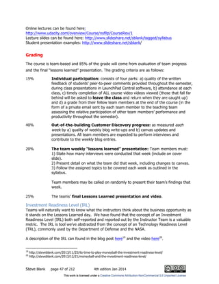Steve Blank page 47 of 212 4th edition Jan 2014
Online lectures can be found here:
http://www.udacity.com/overview/Course/nsfllp/CourseRev/1
Lecture slides can be found here: http://www.slideshare.net/sblank/tagged/syllabus
Student presentation examples: http://www.slideshare.net/sblank/
Grading
The course is team-based and 85% of the grade will come from evaluation of team progress
and the final “lessons learned” presentation. The grading criteria are as follows:
15% Individual participation: consists of four parts: a) quality of the written
feedback of students’ peer-to-peer comments provided throughout the semester,
during class presentations in LaunchPad Central software, b) attendance at each
class, c) timely completion of ALL course video videos viewed (those that fall far
behind will be asked to leave the class and return when they are caught up)
and d) a grade from their fellow team members at the end of the course (in the
form of a private email sent by each team member to the teaching team
assessing the relative participation of other team members’ performance and
productivity throughout the semester).
40% Out-of-the-building Customer Discovery progress: as measured each
week by a) quality of weekly blog write-ups and b) canvas updates and
presentations. All team members are expected to perform interviews and
contribute to the weekly blog entries.
20% The team weekly “lessons learned” presentation: Team members must:
1) State how many interviews were conducted that week (include on cover
slide).
2) Present detail on what the team did that week, including changes to canvas.
3) Follow the assigned topics to be covered each week as outlined in the
syllabus.
Team members may be called on randomly to present their team’s findings that
week.
25% The teams’ final Lessons Learned presentation and video.
Investment Readiness Level (IRL)
Teams will naturally want to know what the instructors think about the business opportunity as
it stands on the Lessons Learned day. We have found that the concept of an Investment
Readiness Level (IRL) both self-reported and reported out by the Instructor Team is a valuable
metric. The IRL is tool we've abstracted from the concept of an Technology Readiness Level
(TRL), commonly used by the Department of Defense and the NASA.
A description of the IRL can found in the blog post here19
and the video here20
.
19
http://steveblank.com/2013/11/25/its-time-to-play-moneyball-the-investment-readiness-level/
20
http://steveblank.com/2013/12/21/moneyball-and-the-investment-readiness-level/
 