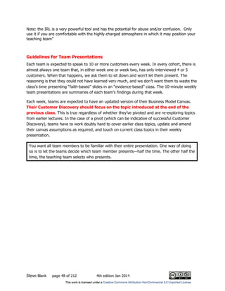 Steve Blank page 48 of 212 4th edition Jan 2014
Note: the IRL is a very powerful tool and has the potential for abuse and/or confusion. Only
use it if you are comfortable with the highly-charged atmosphere in which it may position your
teaching team"
Guidelines for Team Presentations
Each team is expected to speak to 10 or more customers every week. In every cohort, there is
almost always one team that, in either week one or week two, has only interviewed 4 or 5
customers. When that happens, we ask them to sit down and won’t let them present. The
reasoning is that they could not have learned very much, and we don’t want them to waste the
class’s time presenting “faith-based” slides in an “evidence-based” class. The 10-minute weekly
team presentations are summaries of each team’s findings during that week.
Each week, teams are expected to have an updated version of their Business Model Canvas.
Their Customer Discovery should focus on the topic introduced at the end of the
previous class. This is true regardless of whether they’ve pivoted and are re-exploring topics
from earlier lectures. In the case of a pivot (which can be indicative of successful Customer
Discovery), teams have to work doubly hard to cover earlier class topics, update and amend
their canvas assumptions as required, and touch on current class topics in their weekly
presentation.
You want all team members to be familiar with their entire presentation. One way of doing
so is to let the teams decide which team member presents—half the time. The other half the
time, the teaching team selects who presents.
 