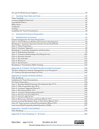 Steve Blank page 4 of 212 4th edition Jan 2014
10R!and!12RWeek!Course!Logistics!..................................................................................................................................!39!
13.! Teaching$Team$Role$and$Tools$.....................................................................................$40!
Team!Teaching!.........................................................................................................................................................................!40!
Lectures/Flipped!Classroom!.............................................................................................................................................!42!
LaunchPad!Central!.................................................................................................................................................................!42!
Office!Hours!...............................................................................................................................................................................!46!
Textbooks!...................................................................................................................................................................................!46!
Grading!........................................................................................................................................................................................!47!
Guidelines!for!Team!Presentations!.................................................................................................................................!48!
14.! Instructor$PreOCourse$Preparation$................................................................................$50!
15.! Detailed$Class$Curriculum$............................................................................................$53!
Student!Assignment:!PreRClass!Preparation!...............................................................................................................!53!
Class!1:!Intro!&!Business!Models!and!Customer!Development!..........................................................................!58!
Workshop!1:!Customer!Discovery!Practice!for!the!Real!World!.........................................................................!70!
Class!2:!Value!Proposition!...................................................................................................................................................!71!
Class!3:!Customer!Segments!..............................................................................................................................................!80!
Workshop!2:!Customer!Acquisition!and!Activation!................................................................................................!92!
Class!4:!Distribution!Channels!..........................................................................................................................................!93!
Class!5:!Customer!Relationships!(Get/Keep/Grow)!..............................................................................................!102!
Class!6:!Revenue!Streams!..................................................................................................................................................!111!
Class!7:!Key!Activities!.........................................................................................................................................................!117!
Class!8:!Resources!................................................................................................................................................................!120!
Class!9:!Key!Partners!...........................................................................................................................................................!126!
Workshop!3:!Presentation!Skills!Training!.................................................................................................................!134!
Appendix$A:$EOSchool:$The$New$Entrepreneurship$Curriculum$.............................................$140!
The!Rise!of!Business!Schools:!Management!as!an!Occupation!.........................................................................!140!
21st!Century!Entrepreneurship!Curricula!..................................................................................................................!142!
Appendix$B:$Sample$10OWeek$Syllabus$................................................................................$147!
Class!Roadmap!.......................................................................................................................................................................!153!
Guidelines!for!Team!Presentations!...............................................................................................................................!157!
PreRClass!Preparation!.........................................................................................................................................................!158!
Class!1:!Business!Model/Customer!Development!(Jan!23rd)!.............................................................................!160!
Class!2:!Value!Proposition!(Jan!30th)!............................................................................................................................!163!
Class!3:!Customer!Segments!(Feb!6th)!.........................................................................................................................!166!
Class!4:!The!Channel!(Feb!13th)!......................................................................................................................................!169!
Class!5:!Customer!Relationships!(Feb!20th)!..............................................................................................................!172!
Class!6:!Revenue!Streams!(Feb!27th)!............................................................................................................................!175!
Class!7:!Partners!(March!6th)!...........................................................................................................................................!178!
Class!8:!Resources,!Activities,!and!Costs!(March!13th)!.........................................................................................!181!
Lessons!Learned!Workshop:!How!to!Tell!a!Story!(March!14th)!........................................................................!183!
Class!10:!Team!Lessons!Learned!Presentations!(March!20th)!..........................................................................!184!
Lean!LaunchPad!Frequently!Asked!Questions!(FAQ)!...........................................................................................!187!
Appendix$C:$Sample$5ODay$Syllabus$.....................................................................................$190!
Class!Roadmap!.......................................................................................................................................................................!192!
Appendix$D:$Class$Roadmap:$9$O$32$Teams$...........................................................................$202!
 